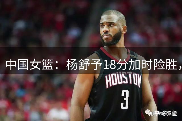 中国女篮：杨舒予18分加时险胜，韩旭22+14，队长被弃用